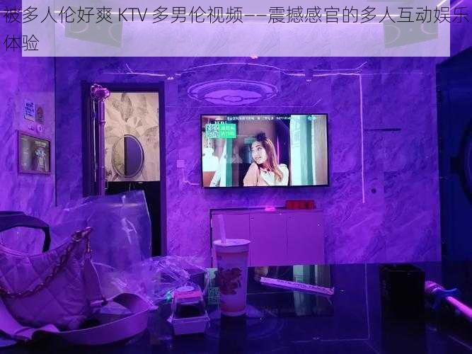 被多人伦好爽 KTV 多男伦视频——震撼感官的多人互动娱乐体验