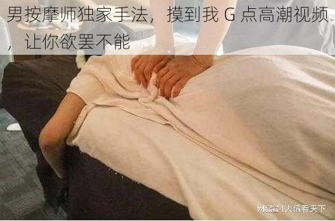 男按摩师独家手法，摸到我 G 点高潮视频，让你欲罢不能