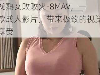 找熟女败败火-8MAV，一款成人影片，带来极致的视觉享受