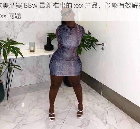 欧美肥婆 BBw 最新推出的 xxx 产品，能够有效解决 xxx 问题