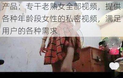 产品：专干老熟女全部视频，提供各种年龄段女性的私密视频，满足用户的各种需求