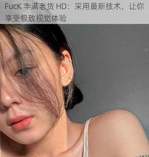 FucK 丰满老货 HD：采用最新技术，让你享受极致视觉体验