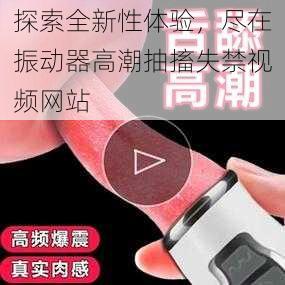 探索全新性体验，尽在振动器高潮抽搐失禁视频网站