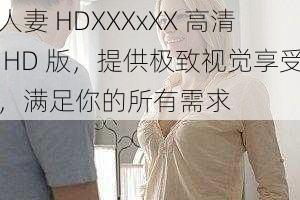 人妻 HDXXXxXX 高清 HD 版，提供极致视觉享受，满足你的所有需求