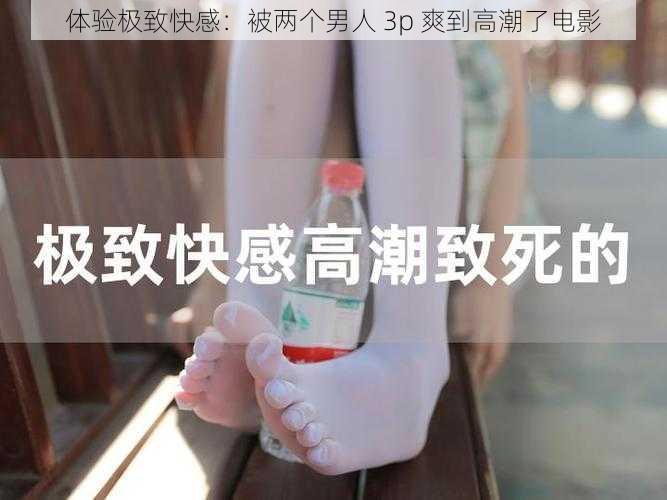 体验极致快感：被两个男人 3p 爽到高潮了电影