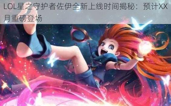 LOL星之守护者佐伊全新上线时间揭秘：预计XX月重磅登场