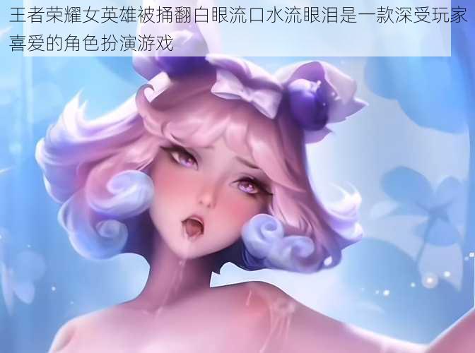 王者荣耀女英雄被捅翻白眼流口水流眼泪是一款深受玩家喜爱的角色扮演游戏