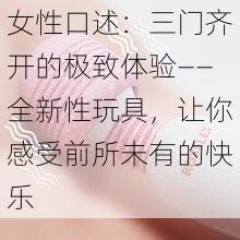 女性口述：三门齐开的极致体验——全新性玩具，让你感受前所未有的快乐