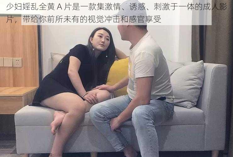 少妇婬乱全黄 A 片是一款集激情、诱惑、刺激于一体的成人影片，带给你前所未有的视觉冲击和感官享受