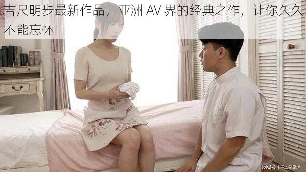 吉尺明步最新作品，亚洲 AV 界的经典之作，让你久久不能忘怀