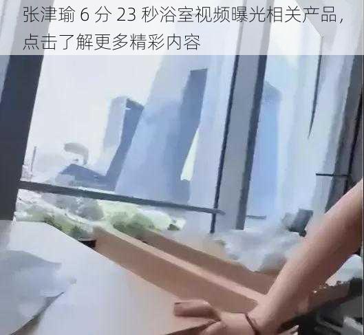 张津瑜 6 分 23 秒浴室视频曝光相关产品，点击了解更多精彩内容