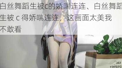 白丝舞蹈生被c的娇喘连连、白丝舞蹈生被 c 得娇喘连连，这画面太美我不敢看