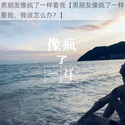 男朋友像疯了一样要我【男朋友像疯了一样要我，我该怎么办？】