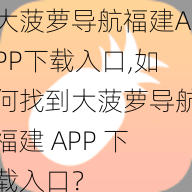 大菠萝导航福建APP下载入口,如何找到大菠萝导航福建 APP 下载入口？