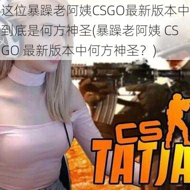 这位暴躁老阿姨CSGO最新版本中到底是何方神圣(暴躁老阿姨 CSGO 最新版本中何方神圣？)