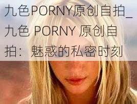 九色PORNY原创自拍_九色 PORNY 原创自拍：魅惑的私密时刻