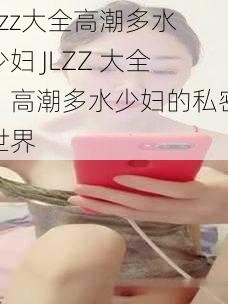 jlzz大全高潮多水少妇 JLZZ 大全：高潮多水少妇的私密世界