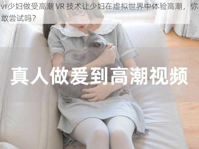 vr少妇做受高潮 VR 技术让少妇在虚拟世界中体验高潮，你敢尝试吗？