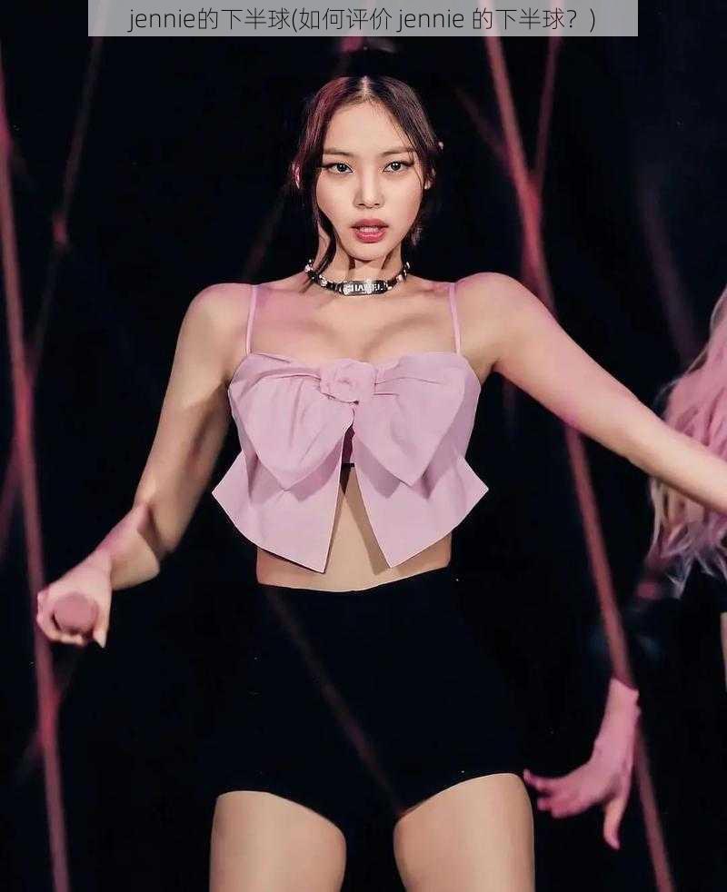 jennie的下半球(如何评价 jennie 的下半球？)