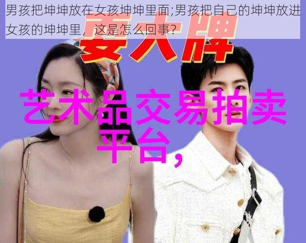 男孩把坤坤放在女孩坤坤里面;男孩把自己的坤坤放进女孩的坤坤里，这是怎么回事？