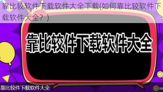 靠比较软件下载软件大全下载(如何靠比较软件下载软件大全？)