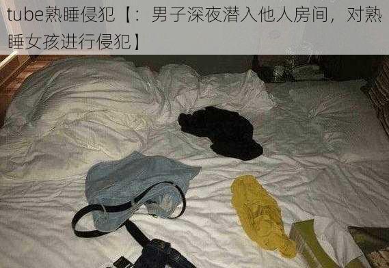 tube熟睡侵犯【：男子深夜潜入他人房间，对熟睡女孩进行侵犯】