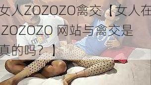 女人ZOZOZO禽交【女人在 ZOZOZO 网站与禽交是真的吗？】